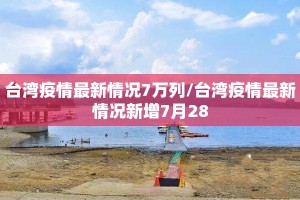 台湾疫情最新情况7万列/台湾疫情最新情况新增7月28