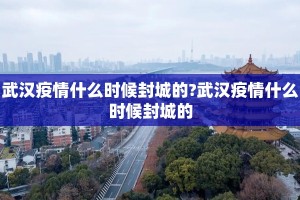 武汉疫情什么时候封城的?武汉疫情什么时候封城的