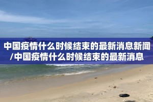 中国疫情什么时候结束的最新消息新闻/中国疫情什么时候结束的最新消息