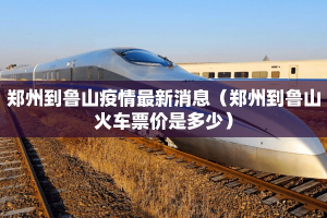 郑州到鲁山疫情最新消息（郑州到鲁山火车票价是多少）