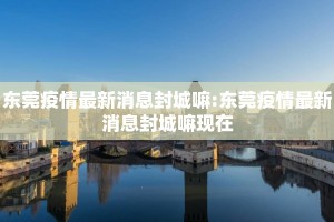 东莞疫情最新消息封城嘛:东莞疫情最新消息封城嘛现在