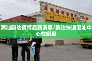 潮汕韵达疫情最新消息/韵达快递潮汕中心在哪里