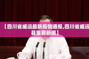 【四川省威远最新疫情通报,四川省威远县重要新闻】