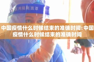 中国疫情什么时候结束的准确时间:中国疫情什么时候结束的准确时间