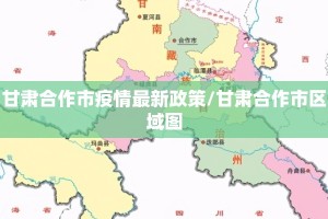 甘肃合作市疫情最新政策/甘肃合作市区域图