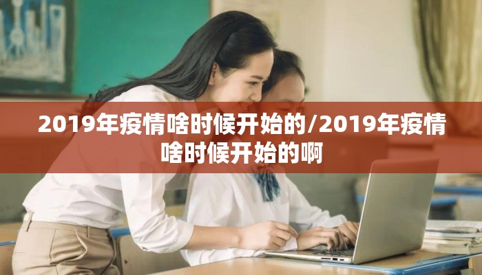 2019年疫情啥时候开始的/2019年疫情啥时候开始的啊