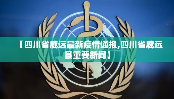 【四川省威远最新疫情通报,四川省威远县重要新闻】