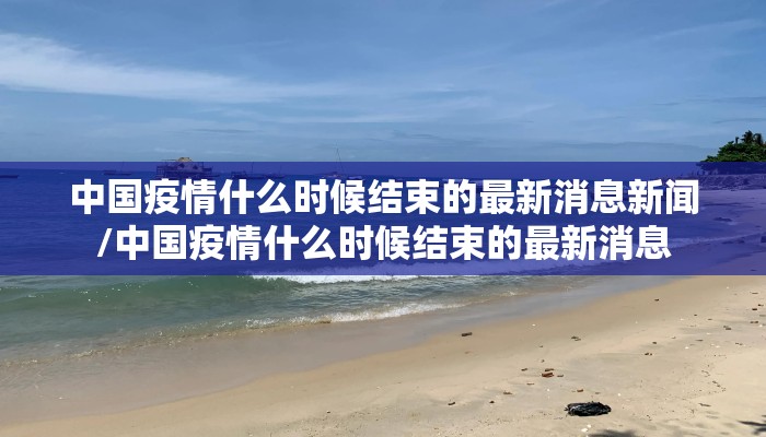 中国疫情什么时候结束的最新消息新闻/中国疫情什么时候结束的最新消息