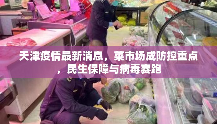 天津疫情最新消息,菜市场成防控重点,民生保障与病毒赛跑 天津疫情最新消息,菜市场成防控重点,民生保障与病毒赛跑