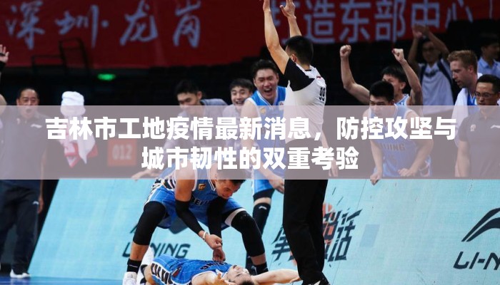 吉林市工地疫情最新消息,防控攻坚与城市韧性的双重考验 吉林市工地疫情最新消息,防控攻坚与城市韧性的双重考验
