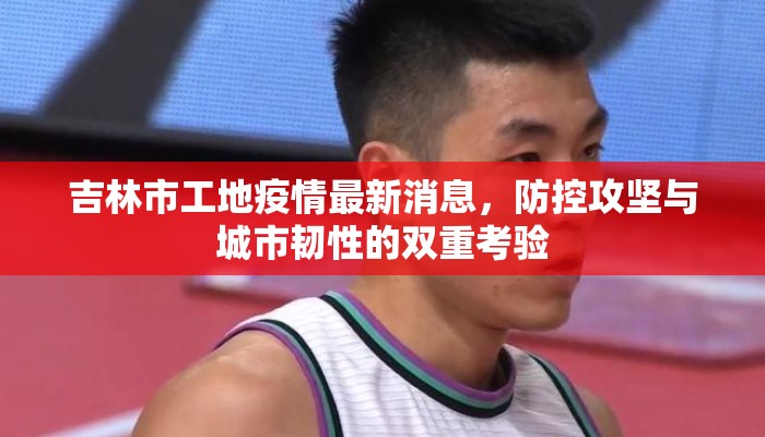 吉林市工地疫情最新消息,防控攻坚与城市韧性的双重考验 吉林市工地疫情最新消息,防控攻坚与城市韧性的双重考验